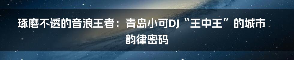 琢磨不透的音浪王者:青岛小可DJ“王中王”的城市韵律密码