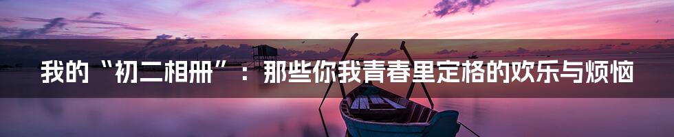 我的“初二相册”:那些你我青春里定格的欢乐与烦恼
