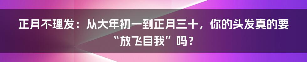 正月不理发:从大年初一到正月三十,你的头发真的要“放飞自我”吗?