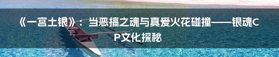 《一宫土银》：当恶搞之魂与真爱火花碰撞——银魂CP文化探秘