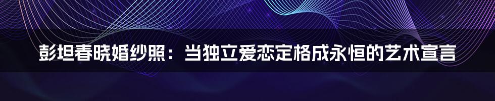 彭坦春晓婚纱照:当独立爱恋定格成永恒的艺术宣言