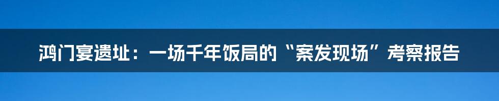 鸿门宴遗址:一场千年饭局的“案发现场”考察报告