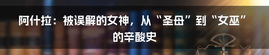 阿什拉:被误解的女神,从“圣母”到“女巫”的辛酸史