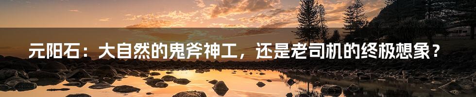 元阳石:大自然的鬼斧神工,还是老司机的终极想象?