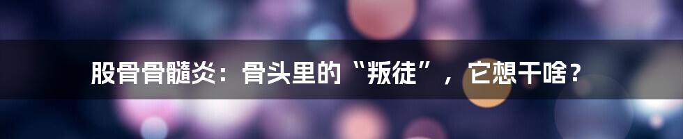 股骨骨髓炎:骨头里的“叛徒”,它想干啥?