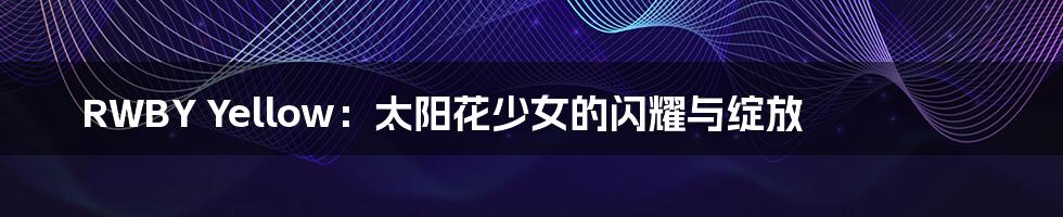 RWBY Yellow:太阳花少女的闪耀与绽放