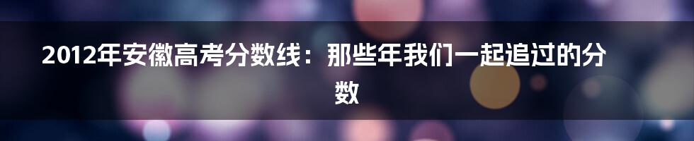 2012年安徽高考分数线：那些年我们一起追过的分数