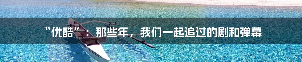 “优酷”:那些年,我们一起追过的剧和弹幕