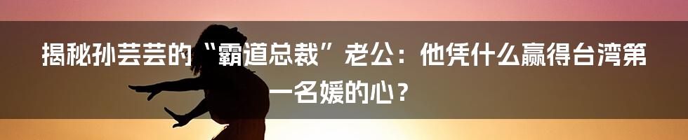 揭秘孙芸芸的“霸道总裁”老公:他凭什么赢得台湾第一名媛的心?