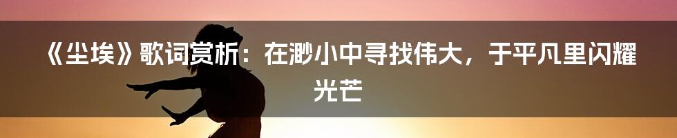《尘埃》歌词赏析：在渺小中寻找伟大，于平凡里闪耀光芒