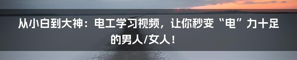 从小白到大神：电工学习视频，让你秒变“电”力十足的男人/女人！