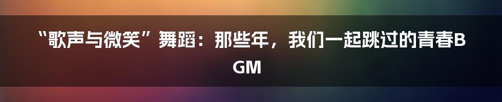 “歌声与微笑”舞蹈:那些年,我们一起跳过的青春BGM