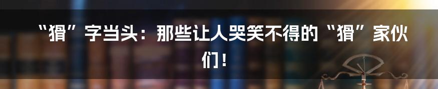“猾”字当头:那些让人哭笑不得的“猾”家伙们!