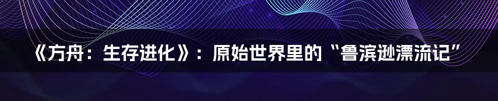 《方舟:生存进化》:原始世界里的“鲁滨逊漂流记”