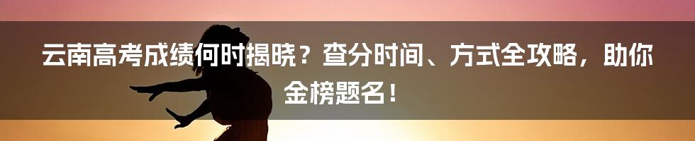 云南高考成绩何时揭晓?查分时间、方式全攻略,助你金榜题名!