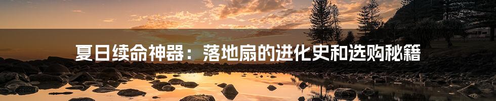 夏日续命神器:落地扇的进化史和选购秘籍
