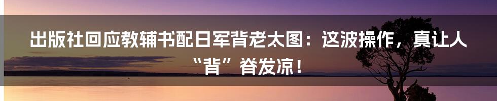 出版社回应教辅书配日军背老太图:这波操作,真让人“背”脊发凉!
