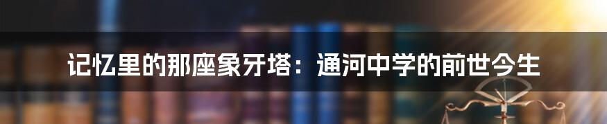 记忆里的那座象牙塔:通河中学的前世今生
