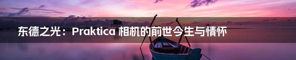 东德之光:Praktica 相机的前世今生与情怀