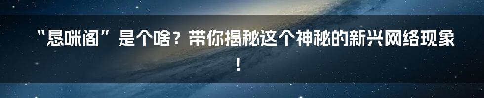 “恳咪阁”是个啥?带你揭秘这个神秘的新兴网络现象!