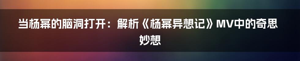 当杨幂的脑洞打开:解析《杨幂异想记》MV中的奇思妙想