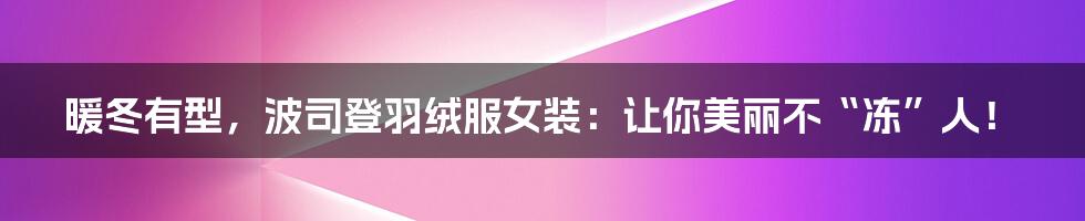 暖冬有型,波司登羽绒服女装:让你美丽不“冻”人!