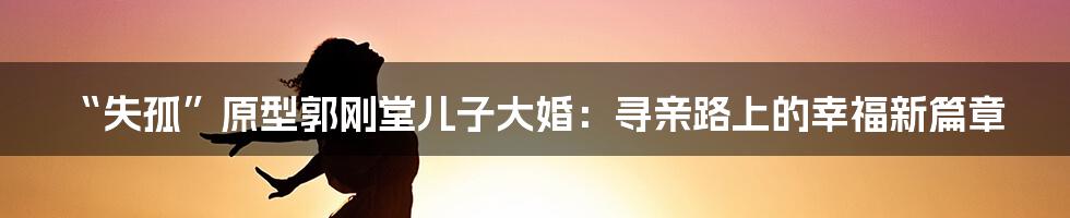 “失孤”原型郭刚堂儿子大婚:寻亲路上的幸福新篇章