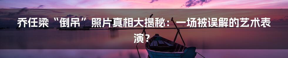 乔任梁“倒吊”照片真相大揭秘:一场被误解的艺术表演?