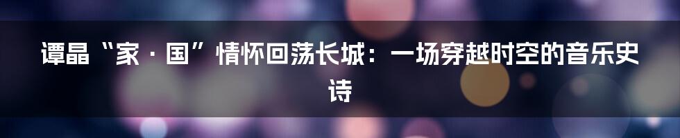 谭晶“家·国”情怀回荡长城:一场穿越时空的音乐史诗