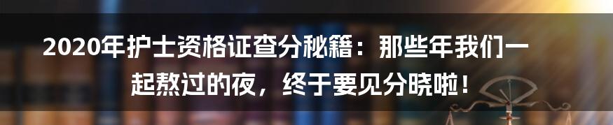 2020年护士资格证查分秘籍:那些年我们一起熬过的夜,终于要见分晓啦!