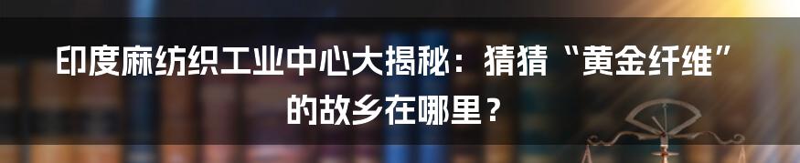 印度麻纺织工业中心大揭秘：猜猜“黄金纤维”的故乡在哪里？