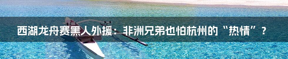 西湖龙舟赛黑人外援:非洲兄弟也怕杭州的“热情”?