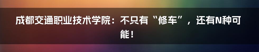 成都交通职业技术学院:不只有“修车”,还有N种可能!