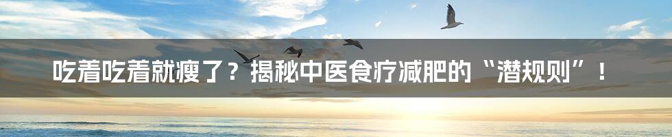 吃着吃着就瘦了？揭秘中医食疗减肥的“潜规则”！