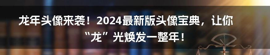 龙年头像来袭!2024最新版头像宝典,让你“龙”光焕发一整年!