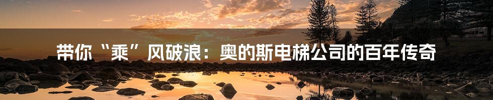 带你“乘”风破浪:奥的斯电梯公司的百年传奇