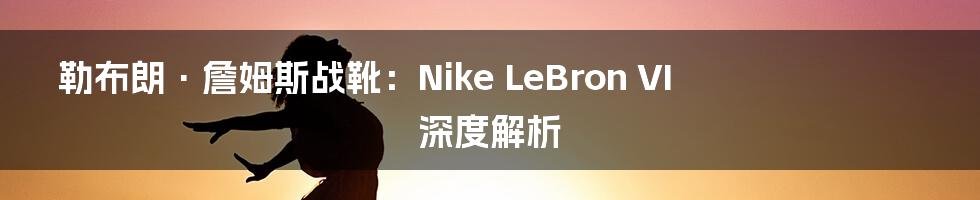 勒布朗·詹姆斯战靴:Nike LeBron VI 深度解析