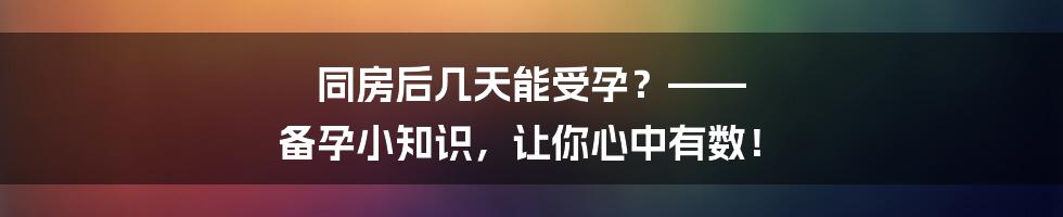 同房后几天能受孕？—— 备孕小知识，让你心中有数！