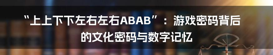 “上上下下左右左右ABAB”:游戏密码背后的文化密码与数字记忆