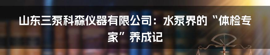 山东三泵科森仪器有限公司:水泵界的“体检专家”养成记