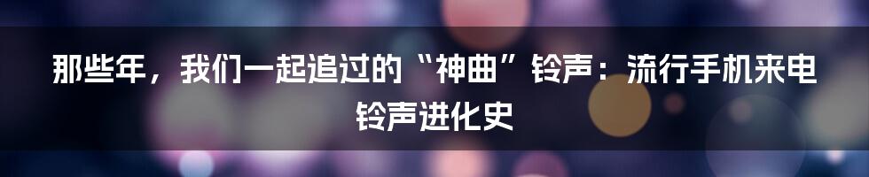 那些年,我们一起追过的“神曲”铃声:流行手机来电铃声进化史