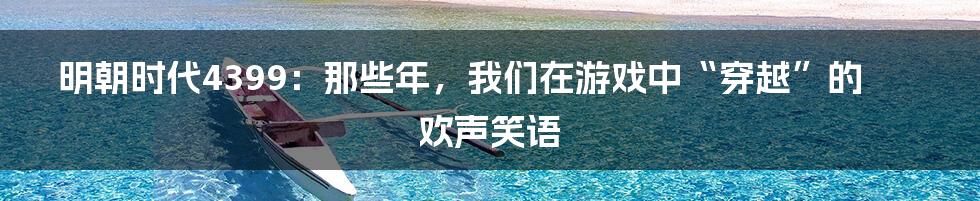 明朝时代4399:那些年,我们在游戏中“穿越”的欢声笑语