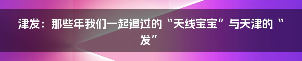 津发:那些年我们一起追过的“天线宝宝”与天津的“发”