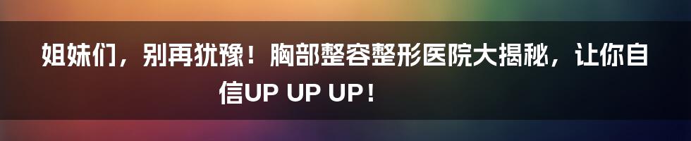 姐妹们,别再犹豫!胸部整容整形医院大揭秘,让你自信UP UP UP!