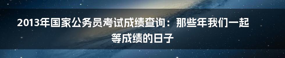 2013年国家公务员考试成绩查询:那些年我们一起等成绩的日子