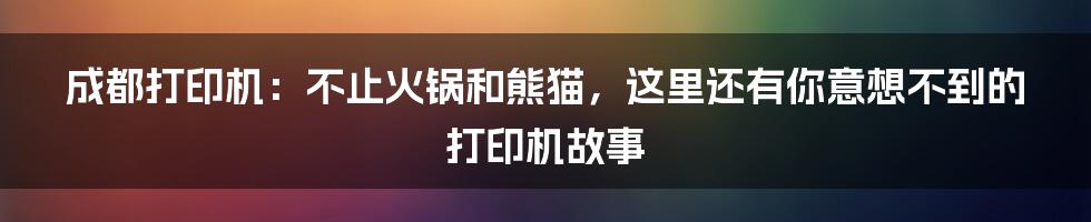成都打印机:不止火锅和熊猫,这里还有你意想不到的打印机故事