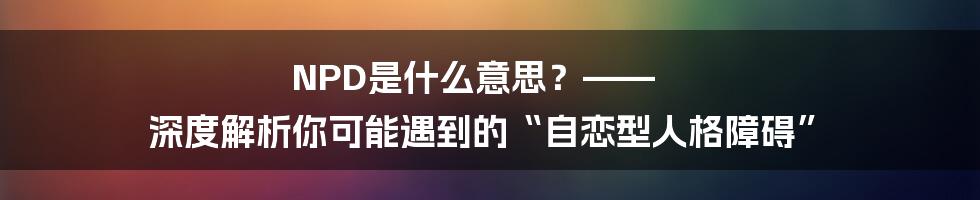NPD是什么意思?—— 深度解析你可能遇到的“自恋型人格障碍”