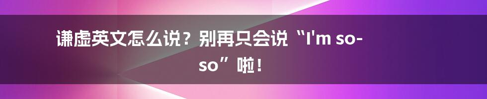 谦虚英文怎么说？别再只会说“I'm so-so”啦！