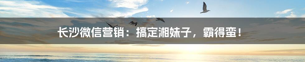 长沙微信营销：搞定湘妹子，霸得蛮！