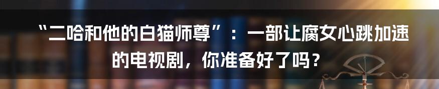“二哈和他的白猫师尊”:一部让腐女心跳加速的电视剧,你准备好了吗?